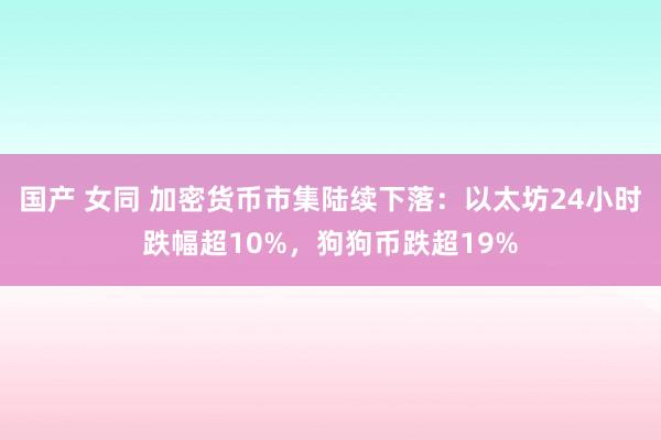 国产 女同 加密货币市集陆续下落：以太坊24小时跌幅超10%，狗狗币跌超19%