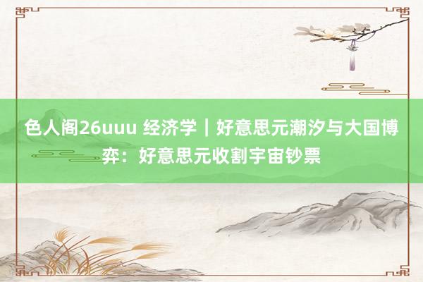 色人阁26uuu 经济学｜好意思元潮汐与大国博弈：好意思元收割宇宙钞票