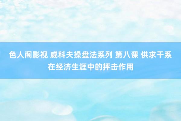 色人阁影视 威科夫操盘法系列 第八课 供求干系在经济生涯中的抨击作用