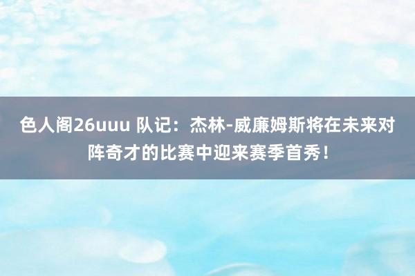 色人阁26uuu 队记：杰林-威廉姆斯将在未来对阵奇才的比赛中迎来赛季首秀！