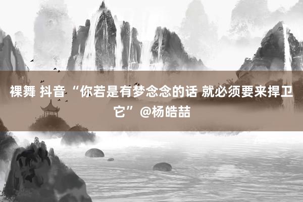 裸舞 抖音 “你若是有梦念念的话 就必须要来捍卫它” @杨皓喆