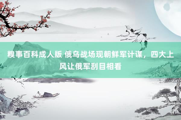 糗事百科成人版 俄乌战场现朝鲜军计谋，四大上风让俄军刮目相看