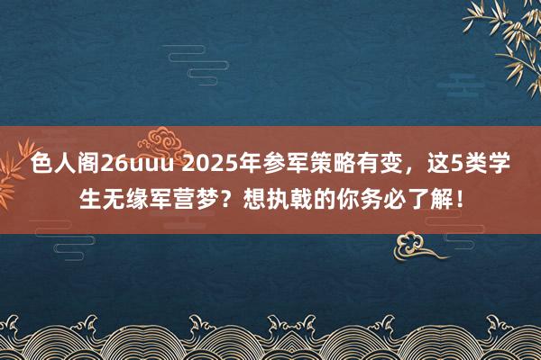 色人阁26uuu 2025年参军策略有变，这5类学生无缘军营梦？想执戟的你务必了解！