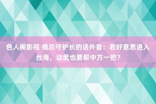 色人阁影视 俄总守护长的话外音：若好意思进入台海，动武也要帮中方一把？