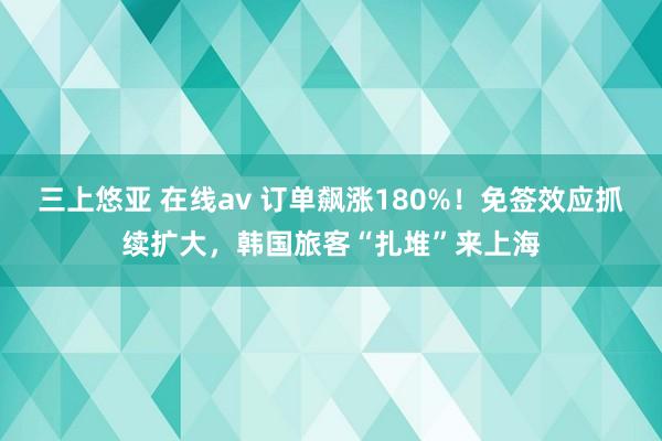 三上悠亚 在线av 订单飙涨180%！免签效应抓续扩大，韩国旅客“扎堆”来上海