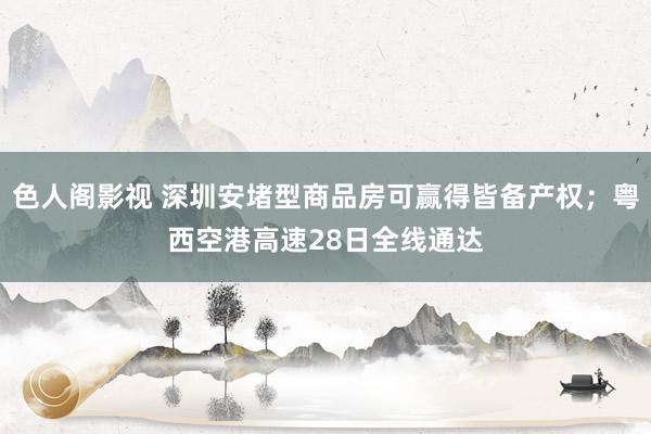 色人阁影视 深圳安堵型商品房可赢得皆备产权；粤西空港高速28日全线通达