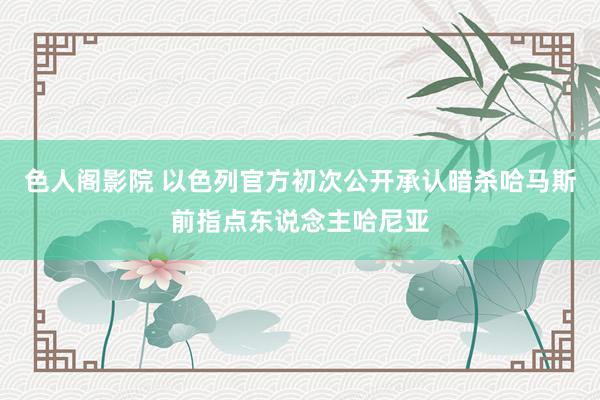 色人阁影院 以色列官方初次公开承认暗杀哈马斯前指点东说念主哈尼亚