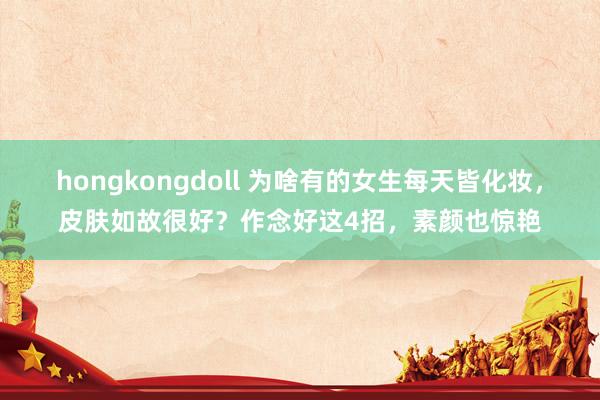 hongkongdoll 为啥有的女生每天皆化妆，皮肤如故很好？作念好这4招，素颜也惊艳