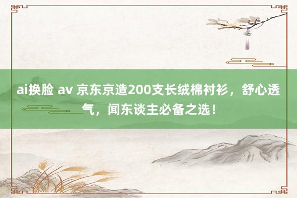 ai换脸 av 京东京造200支长绒棉衬衫，舒心透气，闻东谈主必备之选！