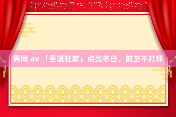 男同 av 「圣诞狂欢」点亮冬日，前卫不打烊