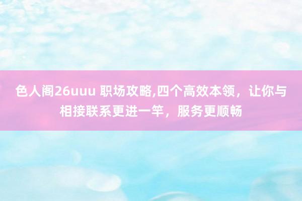 色人阁26uuu 职场攻略,四个高效本领，让你与相接联系更进一竿，服务更顺畅