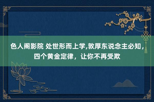 色人阁影院 处世形而上学,敦厚东说念主必知，四个黄金定律，让你不再受欺