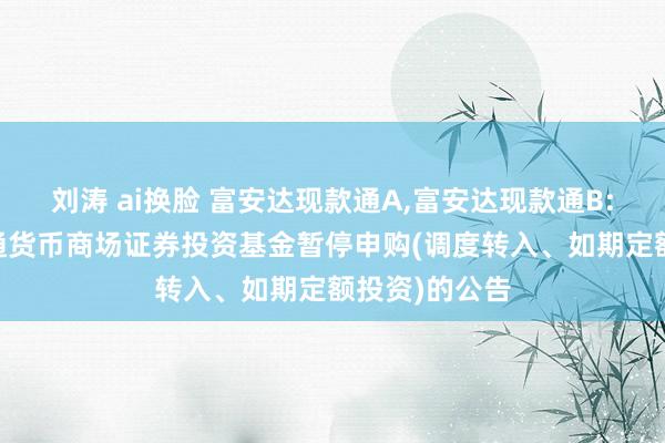 刘涛 ai换脸 富安达现款通A,富安达现款通B: 富安达现款通货币商场证券投资基金暂停申购(调度转入、如期定额投资)的公告