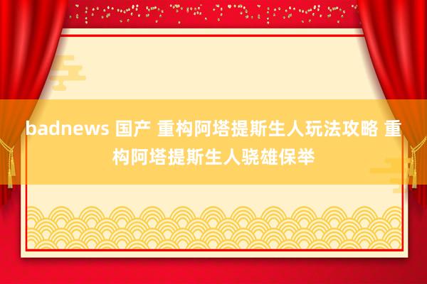 badnews 国产 重构阿塔提斯生人玩法攻略 重构阿塔提斯生人骁雄保举