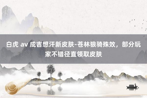 白虎 av 成吉想汗新皮肤-苍林狼骑殊效，部分玩家不错径直领取皮肤