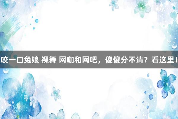 咬一口兔娘 裸舞 网咖和网吧，傻傻分不清？看这里！