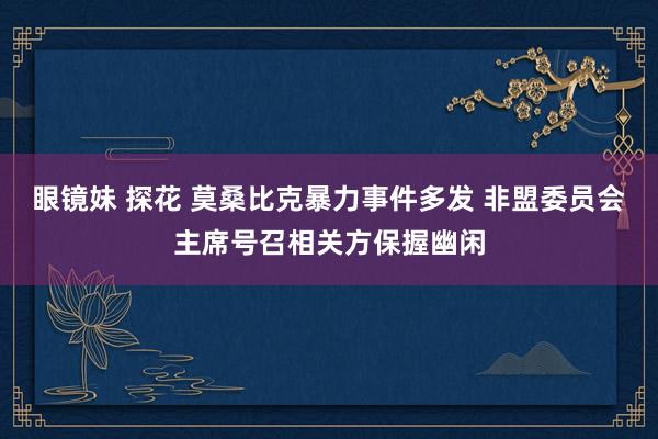 眼镜妹 探花 莫桑比克暴力事件多发 非盟委员会主席号召相关方保握幽闲