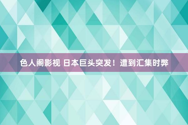 色人阁影视 日本巨头突发！遭到汇集时弊
