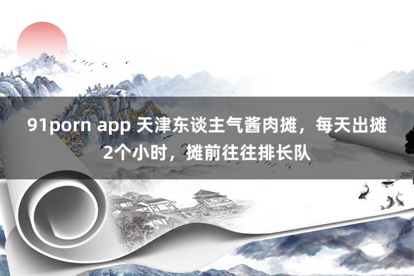 91porn app 天津东谈主气酱肉摊，每天出摊2个小时，摊前往往排长队