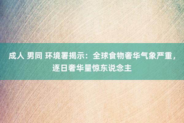 成人 男同 环境署揭示：全球食物奢华气象严重，逐日奢华量惊东说念主