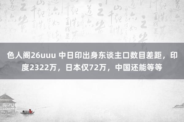 色人阁26uuu 中日印出身东谈主口数目差距，印度2322万，日本仅72万，中国还能等等