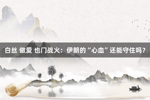 白丝 做爱 也门战火：伊朗的“心血”还能守住吗？