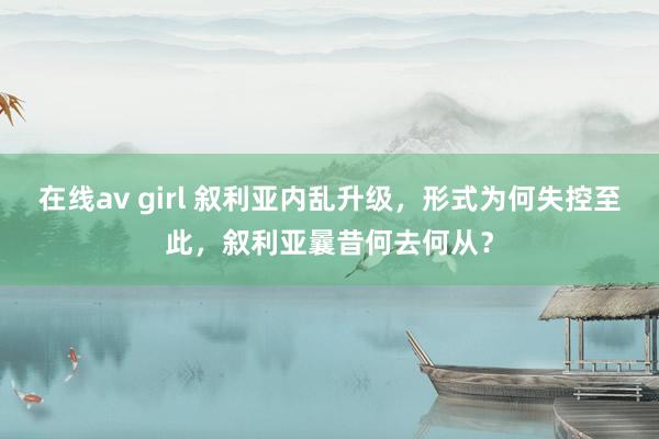 在线av girl 叙利亚内乱升级，形式为何失控至此，叙利亚曩昔何去何从？