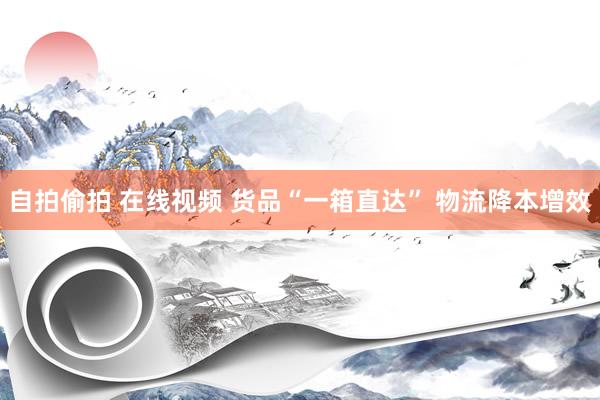自拍偷拍 在线视频 货品“一箱直达” 物流降本增效