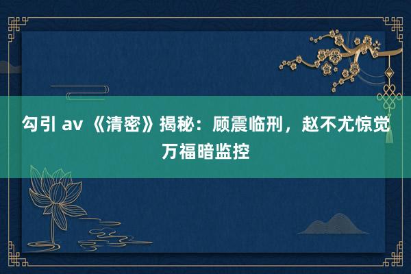 勾引 av 《清密》揭秘：顾震临刑，赵不尤惊觉万福暗监控