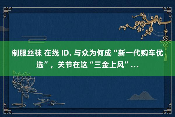 制服丝袜 在线 ID. 与众为何成“新一代购车优选”，关节在这“三金上风”…