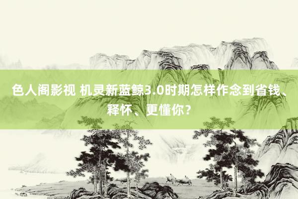 色人阁影视 机灵新蓝鲸3.0时期怎样作念到省钱、释怀、更懂你？