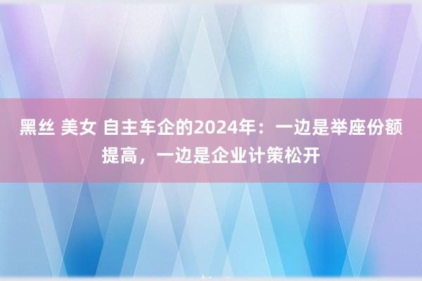 黑丝 美女 自主车企的2024年：一边是举座份额提高，一边是企业计策松开