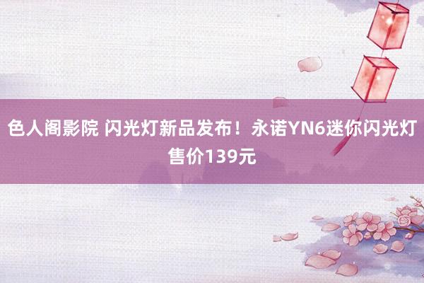 色人阁影院 闪光灯新品发布！永诺YN6迷你闪光灯售价139元