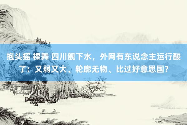 抱头摇 裸舞 四川舰下水，外网有东说念主运行酸了：又弱又大、轮廓无物、比过好意思国？
