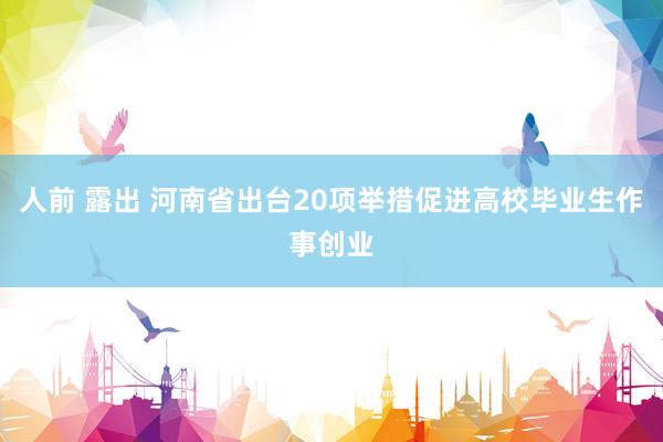 人前 露出 河南省出台20项举措促进高校毕业生作事创业