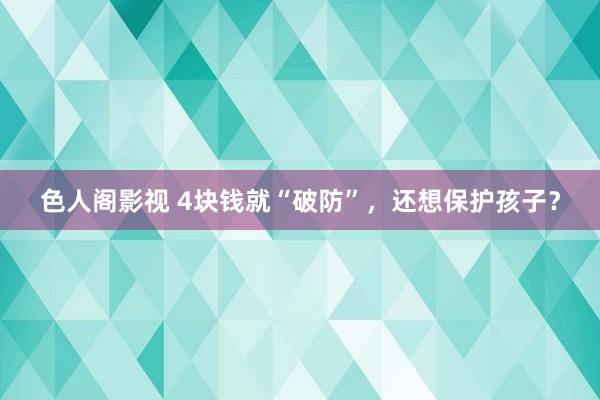 色人阁影视 4块钱就“破防”，还想保护孩子？