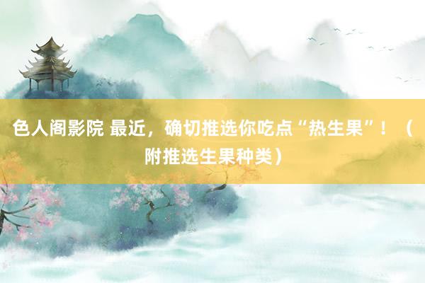 色人阁影院 最近，确切推选你吃点“热生果”！（附推选生果种类）