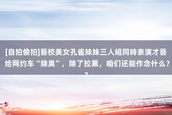 [自拍偷拍]藝校美女孔雀妹妹三人組同時表演才藝 给网约车“除臭”，除了拉黑，咱们还能作念什么？