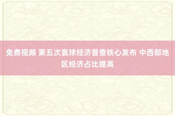 免费视频 第五次寰球经济普查铁心发布 中西部地区经济占比提高