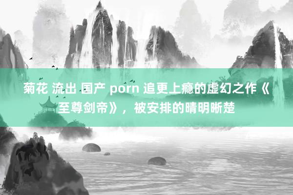 菊花 流出 国产 porn 追更上瘾的虚幻之作《至尊剑帝》，被安排的晴明晰楚