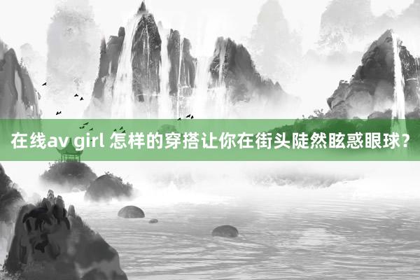 在线av girl 怎样的穿搭让你在街头陡然眩惑眼球？