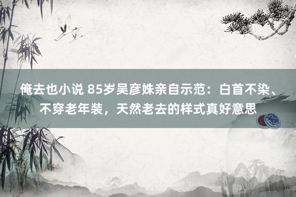 俺去也小说 85岁吴彦姝亲自示范：白首不染、不穿老年装，天然老去的样式真好意思