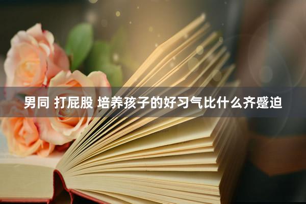 男同 打屁股 培养孩子的好习气比什么齐蹙迫