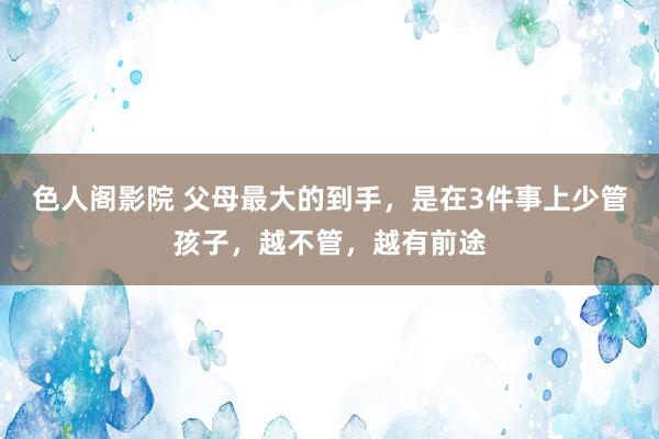 色人阁影院 父母最大的到手，是在3件事上少管孩子，越不管，越有前途