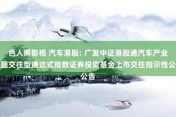 色人阁影视 汽车港股: 广发中证港股通汽车产业主题交往型通达式指数证券投资基金上市交往指示性公告