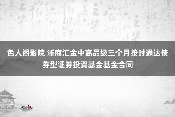 色人阁影院 浙商汇金中高品级三个月按时通达债券型证券投资基金基金合同