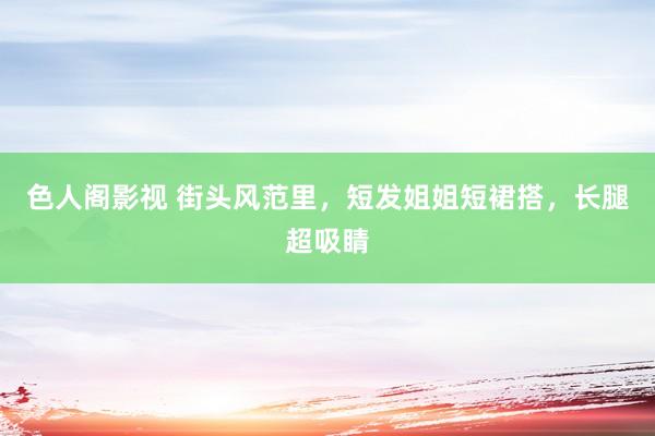 色人阁影视 街头风范里，短发姐姐短裙搭，长腿超吸睛