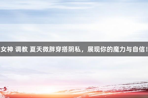 女神 调教 夏天微胖穿搭阴私，展现你的魔力与自信！