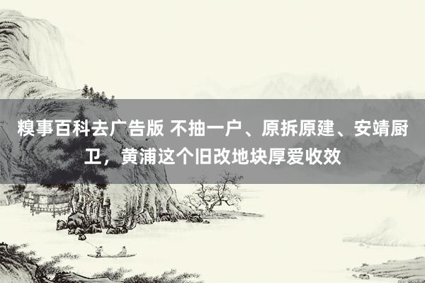 糗事百科去广告版 不抽一户、原拆原建、安靖厨卫，黄浦这个旧改地块厚爱收效