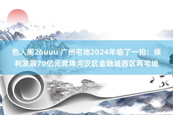 色人阁26uuu 广州宅地2024年临了一拍：保利发展70亿元竞得河汉区金融城西区两宅地
